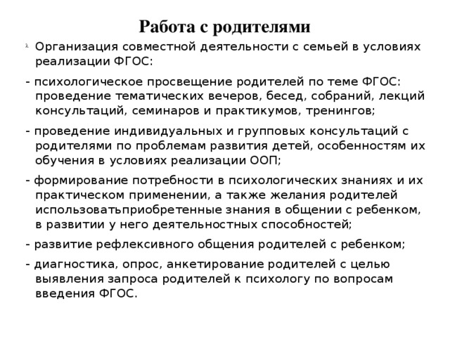 Работа с родителями Организация совместной деятельности с семьей в условиях реализации ФГОС: - психологическое просвещение родителей по теме ФГОС: проведение тематических вечеров, бесед, собраний, лекций консультаций, семинаров и практикумов, тренингов; - проведение индивидуальных и групповых консультаций с родителями по проблемам развития детей, особенностям их обучения в условиях реализации ООП; - формирование потребности в психологических знаниях и их практическом применении, а также желания родителей использоватьприобретенные знания в общении с ребенком, в развитии у него деятельностных способностей; - развитие рефлексивного общения родителей с ребенком; - диагностика, опрос, анкетирование родителей с целью выявления запроса родителей к психологу по вопросам введения ФГОС.