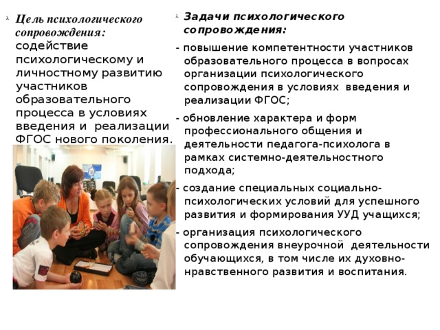 Задачи психологического сопровождения: - повышение компетентности участников образовательного процесса в вопросах организации психологического сопровождения в условиях введения и реализации ФГОС; - обновление характера и форм профессионального общения и деятельности педагога-психолога в рамках системно-деятельностного подхода; - создание специальных социально-психологических условий для успешного развития и формирования УУД учащихся; - организация психологического сопровождения внеурочной деятельности обучающихся, в том числе их духовно-нравственного развития и воспитания. Цель психологического сопровождения: содействие психологическому и личностному развитию участников образовательного процесса в условиях введения и реализации ФГОС нового поколения.