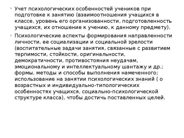 Учет психологических особенностей учеников при подготовке к занятию (взаимоотношения учащихся в классе, уровень его организованности, подготовленность учащихся, их отношение к учению, к данному предмету). Психологические аспекты формирования направленности личности, ее социализации и социальной зрелости (воспитательные задачи занятия, связанные с развитием терпимости, стойкости, оригинальности, демократичности, противостояния неудачам, эмоциональному и интеллектуальному шантажу и др.; формы, методы и способы выполнения намеченного; использование на занятии психологических знаний ( о возрастных и индивидуально-типологических особенностях учащихся, социально-психологической структуре класса), чтобы достичь поставленных целей.