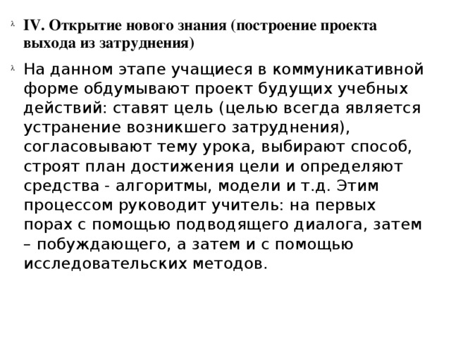 IV. Открытие нового знания (построение проекта выхода из затруднения) На данном этапе учащиеся в коммуникативной форме обдумывают проект будущих учебных действий: ставят цель (целью всегда является устранение возникшего затруднения), согласовывают тему урока, выбирают способ, строят план достижения цели и определяют средства - алгоритмы, модели и т.д. Этим процессом руководит учитель: на первых порах с помощью подводящего диалога, затем – побуждающего, а затем и с помощью исследовательских методов.