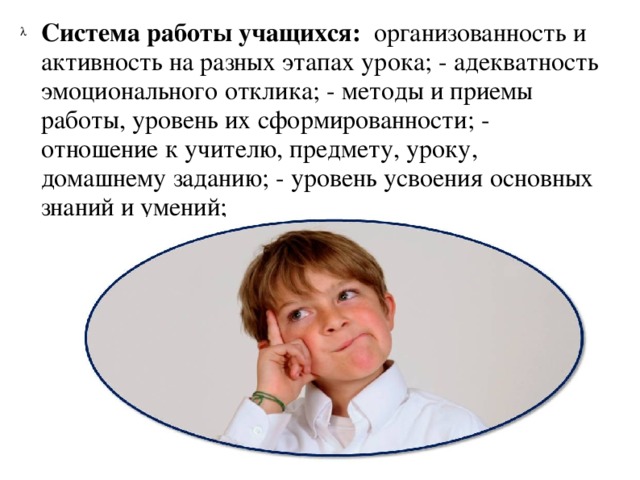 Система работы учащихся: организованность и активность на разных этапах урока; - адекватность эмоционального отклика; - методы и приемы работы, уровень их сформированности; - отношение к учителю, предмету, уроку, домашнему заданию; - уровень усвоения основных знаний и умений;