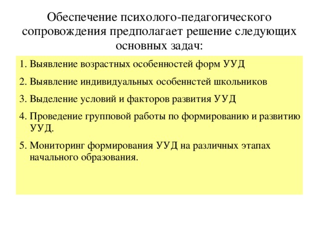 Обеспечение психолого-педагогического сопровождения предполагает решение следующих основных задач: 1. Выявление возрастных особенностей форм УУД 2. Выявление индивидуальных особеннстей школьников 3. Выделение условий и факторов развития УУД 4. Проведение групповой работы по формированию и развитию УУД. 5. Мониторинг формирования УУД на различных этапах начального образования.