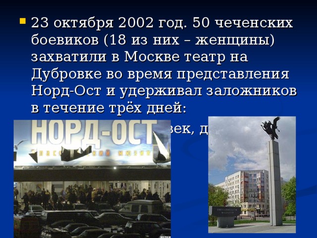 23 октября 2002 год. 50 чеченских боевиков (18 из них – женщины) захватили в Москве театр на Дубровке во время представления Норд-Ост и удерживал заложников в течение трёх дней: Погибло 130 человек, десятки ранено.