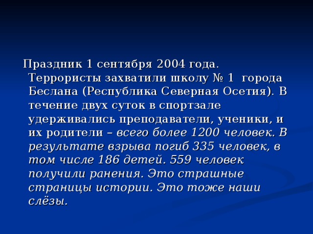 Праздник 1 сентября 2004 года. Террористы захватили школу № 1 города Беслана (Республика Северная Осетия). В течение двух суток в спортзале удерживались преподаватели, ученики, и их родители – всего более 1200 человек. В результате взрыва погиб 335 человек, в том числе 186 детей. 559 человек получили ранения. Это страшные страницы истории. Это тоже наши слёзы.