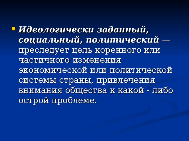 Идеологически заданный, социальный, политический — преследует цель коренного или частичного изменения экономической или политической системы страны, привлечения внимания общества к какой - либо острой проблеме.