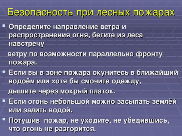 Безопасность при лесных пожарах Определите направление ветра и распространения огня, бегите из леса навстречу  ветру по возможности параллельно фронту пожара. Если вы в зоне пожара окунитесь в ближайший водоём или хотя бы смочите одежду,  дышите через мокрый платок.