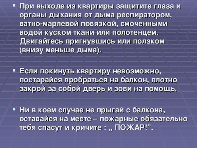 При выходе из квартиры защитите глаза и органы дыхания от дыма респиратором, ватно-марлевой повязкой, смоченными водой куском ткани или полотенцем. Двигайтесь пригнувшись или ползком (внизу меньше дыма).  Если покинуть квартиру невозможно, постарайся пробраться на балкон, плотно закрой за собой дверь и зови на помощь.  Ни в коем случае не прыгай с балкона, оставайся на месте – пожарные обязательно тебя спасут и кричите : ,, ПОЖАР!”.