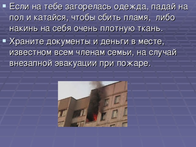 Если на тебе загорелась одежда, падай на пол и катайся, чтобы сбить пламя, либо накинь на себя очень плотную ткань. Храните документы и деньги в месте, известном всем членам семьи, на случай внезапной эвакуации при пожаре.