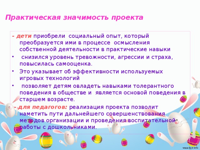 Практическая значимость  проекта   - дети  приобрели социальный опыт, который преобразуется ими в процессе осмысления собственной деятельности в практические навыки  снизился уровень тревожности, агрессии и страха, повысилась самооценка. Это указывает об эффективности используемых игровых технологий  позволяет детям овладеть навыками толерантного поведения в обществе и является основой поведения в старшем возрасте.   - для педагогов:  реализация проекта позволит наметить пути дальнейшего совершенствования методов организации и проведения воспитательной работы с дошкольниками.