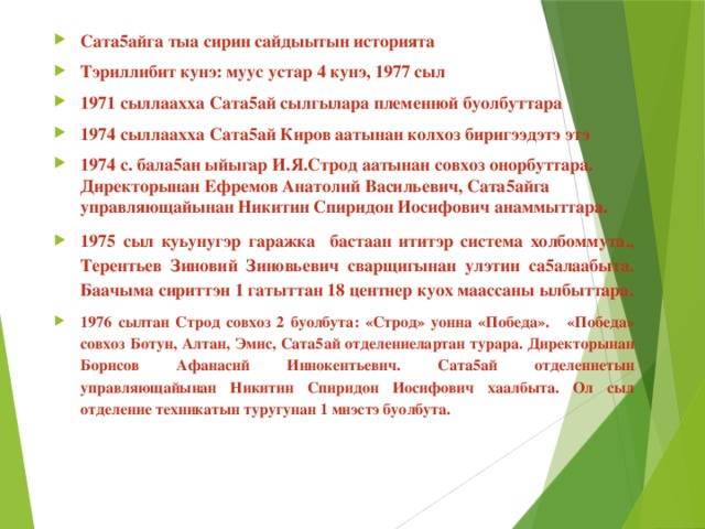 Сата5айга тыа сирин сайдыытын историята Тэриллибит кунэ: муус устар 4 кунэ, 1977 сыл 1971 сыллаахха Сата5ай сылгылара племенной буолбуттара 1974 сыллаахха Сата5ай Киров аатынан колхоз биригээдэтэ этэ 1974 с. бала5ан ыйыгар И.Я.Строд аатынан совхоз онорбуттара. Директорынан Ефремов Анатолий Васильевич, Сата5айга управляющайынан Никитин Спиридон Иосифович анаммыттара. 1975 сыл куьунугэр гаражка бастаан ититэр система холбоммута., Терентьев Зиновий Зиновьевич сварщигынан улэтин са5алаабыта. Баачыма сириттэн 1 гатыттан 18 центнер куох маассаны ылбыттара. 1976 сылтан Строд совхоз 2 буолбута: «Строд» уонна «Победа». «Победа» совхоз Ботун, Алтан, Эмис, Сата5ай отделениелартан турара. Директорынан Борисов Афанасий Иннокентьевич. Сата5ай отделениетын управляющайынан Никитин Спиридон Иосифович хаалбыта. Ол сыл отделение техникатын туругунан 1 миэстэ буолбута.