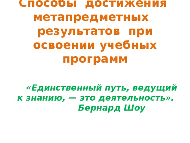 Способы достижения метапредметных результатов при освоении учебных программ     «Единственный путь, ведущий к знанию, — это деятельность». Бернард Шоу