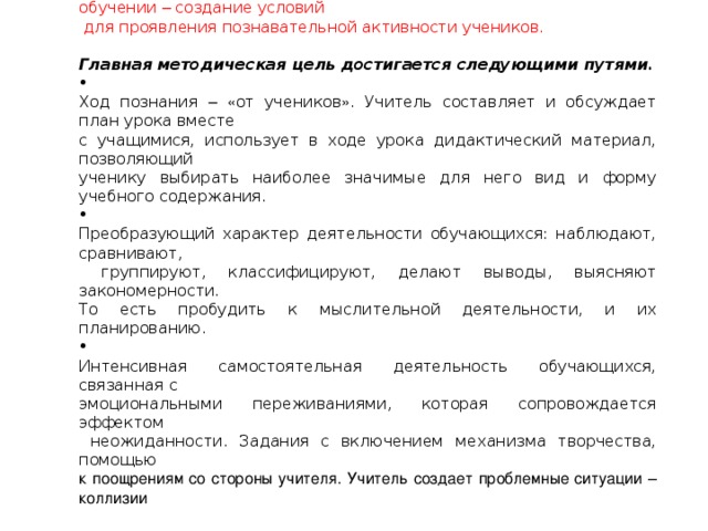 Главная методическая цель урока при системно - деятельностном обучении – создание условий  для проявления познавательной активности учеников.   Главная методическая цель достигается следующими путями.  Ход познания –  « от учеников » . Учитель составляет и обсуждает план урока вместе с учащимися, использует в ходе урока дидактический материал, позволяющий ученику выбирать наиболее значимые для него вид и форму учебного содержания.  Преобразующий характер деятельности обучающихся: наблюдают, сравнивают,  группируют, классифицируют, делают выводы, выясняют закономерности. То есть пробудить к мыслительной деятельности, и их планированию.  Интенсивная самостоятельная деятельность обучающихся, связанная с эмоциональными переживаниями, которая сопровождается эффектом  неожиданности. Задания с включением механизма творчества, помощью к поощрениям со стороны учителя. Учитель создает проблемные ситуации – коллизии