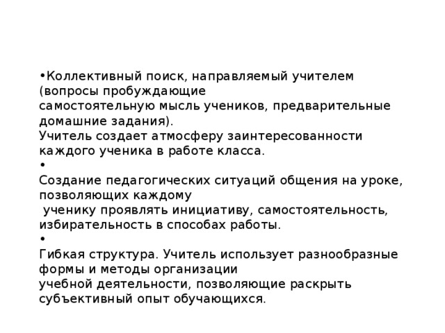 Коллективный поиск, направляемый учителем (вопросы пробуждающие самостоятельную мысль учеников, предварительные домашние задания). Учитель создает атмосферу заинтересованности каждого ученика в работе класса.  Создание педагогических ситуаций общения на уроке, позволяющих каждому  ученику проявлять инициативу, самостоятельность, избирательность в способах работы.  Гибкая структура. Учитель использует разнообразные формы и методы организации