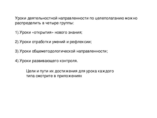 Уроки деятельностной направленности по целеполаганию можно распределить в четыре группы:   1).Уроки «открытия» нового знания;   2).Уроки отработки умений и рефлексии;   3).Уроки общеметодологической направленности;   4).Уроки развивающего контроля.    Цели и пути их достижения для урока каждого типа смотрите в приложениях