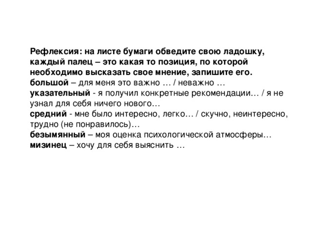 Рефлексия: на листе бумаги обведите свою ладошку, каждый палец – это какая то позиция, по которой необходимо высказать свое мнение, запишите его. большой – для меня это важно … / неважно … указательный - я получил конкретные рекомендации… / я не узнал для себя ничего нового… средний - мне было интересно, легко… / скучно, неинтересно, трудно (не понравилось)… безымянный – моя оценка психологической атмосферы… мизинец – хочу для себя выяснить …