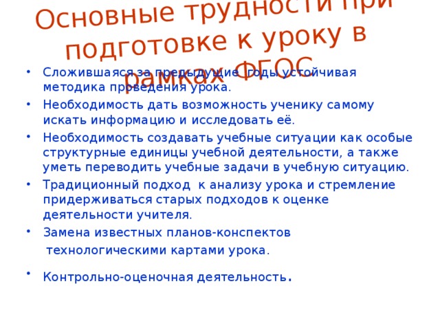 Основные трудности при подготовке к уроку в рамках ФГОС Сложившаяся за предыдущие годы устойчивая методика проведения урока. Необходимость дать возможность ученику самому искать информацию и исследовать её. Необходимость создавать учебные ситуации как особые структурные единицы учебной деятельности, а также уметь переводить учебные задачи в учебную ситуацию. Традиционный подход к анализу урока и стремление придерживаться старых подходов к оценке деятельности учителя. Замена известных планов-конспектов  технологическими картами урока.