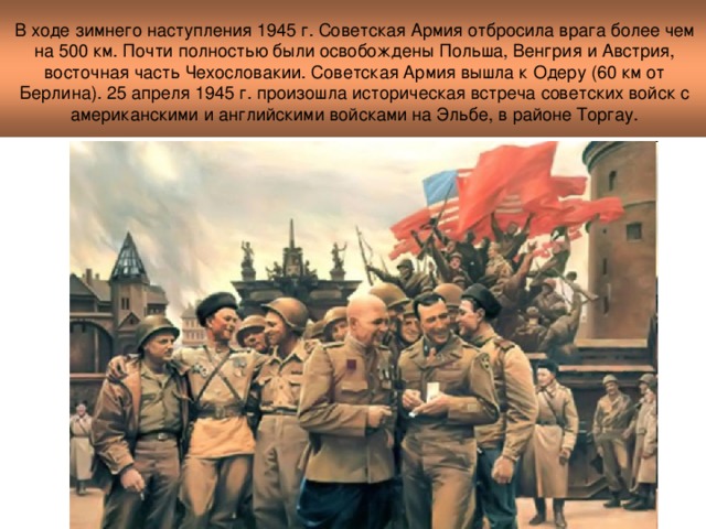 В ходе зимнего наступления 1945 г. Советская Армия отбросила врага более чем на 500 км. Почти полностью были освобождены Польша, Венгрия и Австрия, восточная часть Чехословакии. Советская Армия вышла к Одеру (60 км от Берлина). 25 апреля 1945 г. произошла историческая встреча советских войск с американскими и английскими войсками на Эльбе, в районе Торгау.