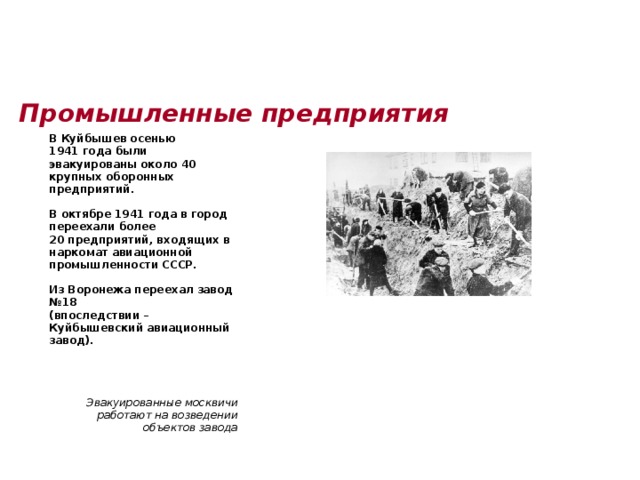 Промышленные предприятия    В Куйбышев осенью 1941 года были эвакуированы около 40 крупных оборонных предприятий.   В октябре 1941 года в город переехали более 20 предприятий, входящих в наркомат авиационной промышленности СССР.   Из Воронежа переехал завод №18 (впоследствии – Куйбышевский авиационный завод).        Эвакуированные москвичи работают на возведении объектов завода