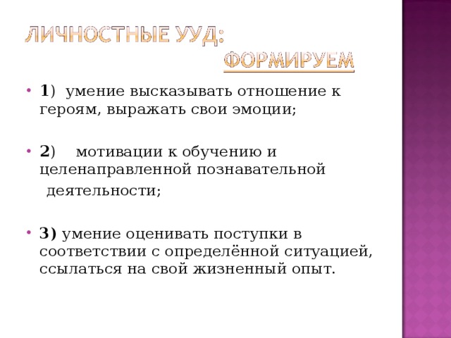 1 )  умение высказывать отношение к героям, выражать свои эмоции;  2 )  мотивации к обучению и целенаправленной познавательной  деятельности; 3) умение оценивать поступки в соответствии с определённой ситуацией, ссылаться на свой жизненный опыт.