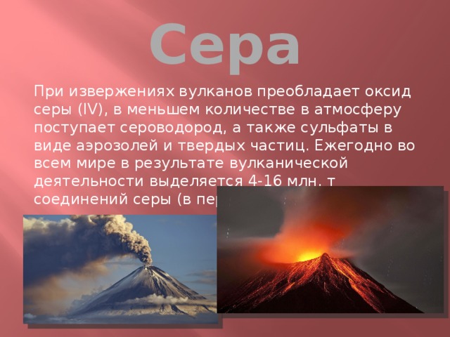 Сера При извержениях вулканов преобладает оксид серы (IV), в меньшем количестве в атмосферу поступает сероводород, а также сульфаты в виде аэрозолей и твердых частиц. Ежегодно во всем мире в результате вулканической деятельности выделяется 4-16 млн. т соединений серы (в пересчете на SO2) .