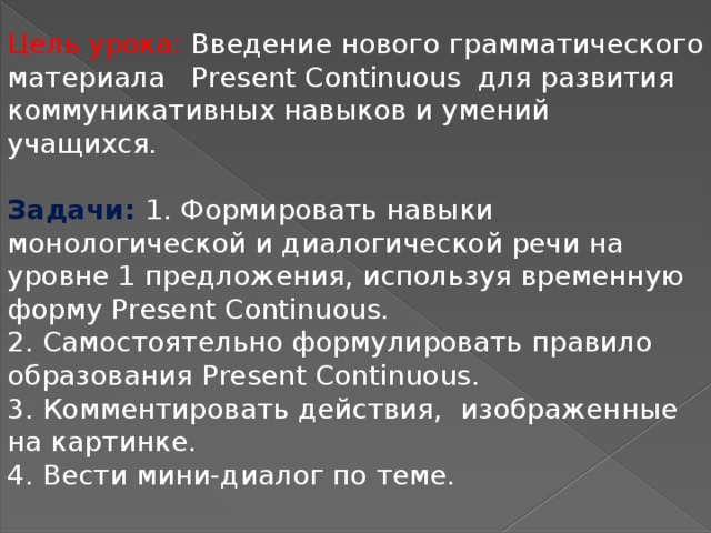 Цель урока: Введение нового грамматического материала Рresent Continuous для развития коммуникативных навыков и умений учащихся.  Задачи: 1. Формировать навыки монологической и диалогической речи на уровне 1 предложения, используя временную форму Present Continuous. 2. Самостоятельно формулировать правило образования Present Continuous. 3. Комментировать действия, изображенные на картинке. 4. Вести мини-диалог по теме.