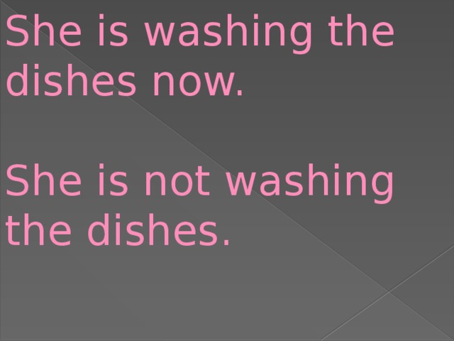 She is washing the dishes now. She is not washing the dishes.