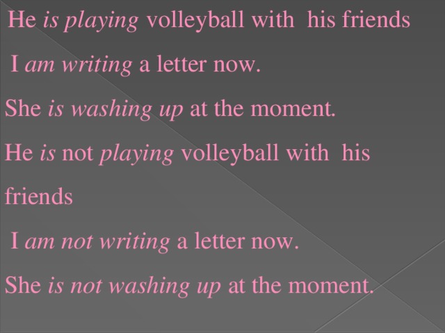 He is  playing volleyball with his friends  I am writing a letter now. She is  washing up at the moment . He is not playing volleyball with his friends  I am not writing a letter now. She is not  washing up at the moment .