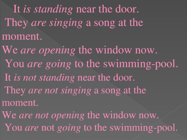 It is standing near the door.  They are singing a song at the moment. We are opening the window now.  You are  going to the swimming-pool.  It is not standing near the door.  They are not singing a song at the moment. We are not opening the window now.  You are not going to the swimming-pool.