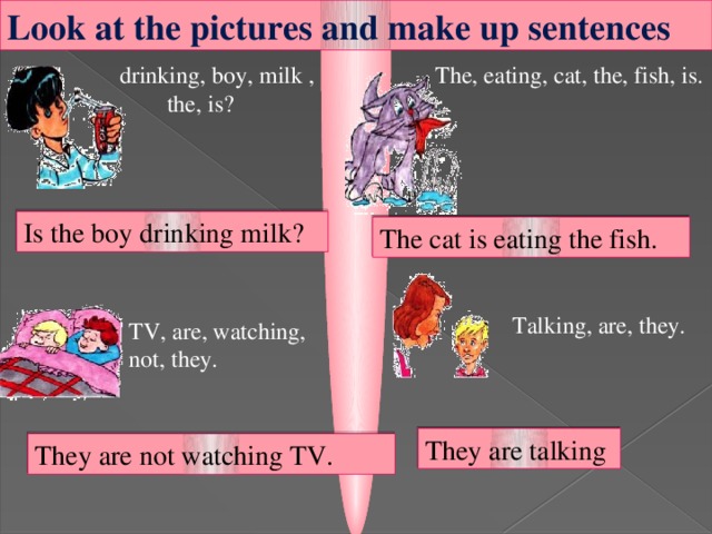 Look at the pictures and make up sentences  drinking, boy, milk , The, eating, cat, the, fish, is.  the, is?  Is the boy drinking milk? The cat is eating the fish. Talking, are, they. TV, are, watching, not, they.  They are talking They are not watching TV.