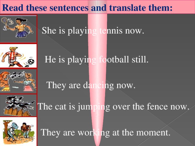 Read these sentences and translate them: She is playing tennis now. He is playing football still. They are dancing now.  The cat is jumping over the fence now. They are working at the moment.