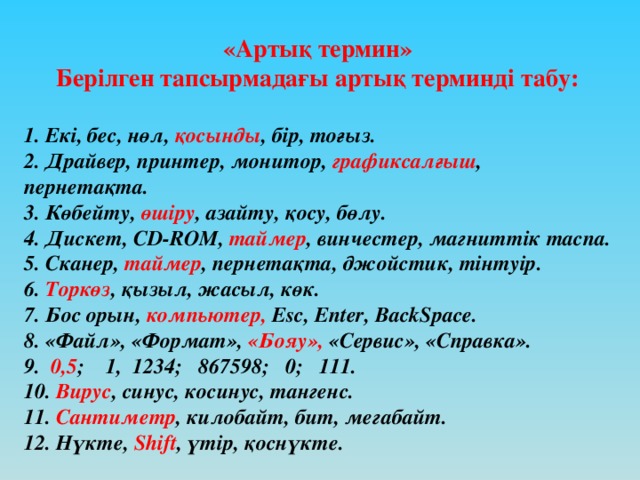 «Артық термин» Берілген тапсырмадағы артық терминді табу:  1. Екі, бес, нөл, қосынды , бір, тоғыз. 2. Драйвер, принтер, монитор, графиксалғыш , пернетақта. 3. Көбейту, өшіру , азайту, қосу, бөлу. 4. Дискет, CD-ROM, таймер , винчестер, магниттік таспа. 5. Сканер, таймер , пернетақта, джойстик, тінтуір. 6. Торкөз , қызыл, жасыл, көк. 7. Бос орын, компьютер, Esc, Enter, BackSpace. 8. «Файл», «Формат», «Бояу», «Сервис», «Справка». 9. 0,5 ; 1, 1234; 867598; 0; 111. 10. Вирус , синус, косинус, тангенс. 11. Сантиметр , килобайт, бит, мегабайт. 12. Нүкте, Shift , үтір, қоснүкте.