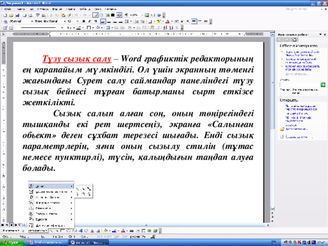 Түзу сызық салу – Word графиктік редакторының ең қарапайым мүмкіндігі. Ол үшін экранның төменгі жағындағы Сурет салу саймандар панеліндегі түзу сызық бейнесі тұрған батырманы сырт еткізсе жеткілікті.  Сызық салып алған соң, оның төңірегіндегі тышқанды екі рет шертсеңіз, экранға «Салынған обьект» деген сұхбат терезесі шығады. Енді сызық параметрлерін, яғни оның сызылу стилін (тұтас немесе пунктирлі), түсін, қалыңдығын таңдап алуға болады.