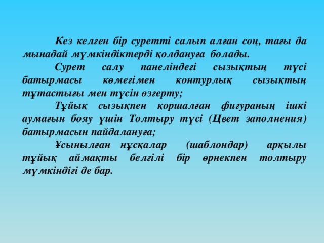 Кез келген бір суретті салып алған соң, тағы да мынадай мүмкіндіктерді қолдануға болады.  Сурет салу панеліндегі сызықтың түсі батырмасы көмегімен контурлық сызықтың тұтастығы мен түсін өзгерту;  Тұйық сызықпен қоршалған фигураның ішкі аумағын бояу үшін Толтыру түсі (Цвет заполнения) батырмасын пайдалануға;  Ұсынылған нұсқалар (шаблондар) арқылы тұйық аймақты белгілі бір өрнекпен толтыру мүмкіндігі де бар.