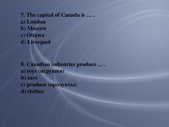 7. The capital of Canada is … . a) London b) Moscow c) Ottawa d) Liverpool 8. Canadian industries produce … . a) toys (игрушки) b) cars c) produce (продукты) d) clothes