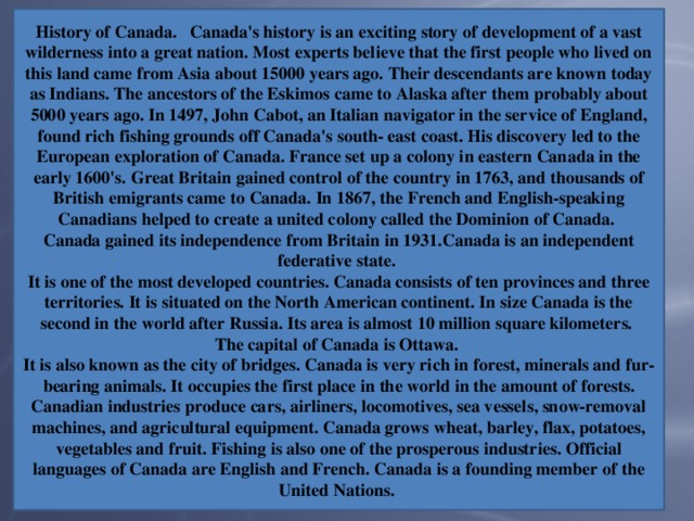 History of Canada. Canada's history is an exciting story of development of a vast wilderness into a great nation. Most experts believe that the first people who lived on this land came from Asia about 15000 years ago. Their descendants are known today as Indians. The ancestors of the Eskimos came to Alaska after them probably about 5000 years ago. In 1497, John Cabot, an Italian navigator in the service of England, found rich fishing grounds off Canada's south- east coast. His discovery led to the European exploration of Canada. France set up a colony in eastern Canada in the early 1600's. Great Britain gained control of the country in 1763, and thousands of British emigrants came to Canada. In 1867, the French and English-speaking Canadians helped to create a united colony called the Dominion of Canada. Canada gained its independence from Britain in 1931.Canada is an independent federative state. It is one of the most developed countries. Canada consists of ten provinces and three territories. It is situated on the North American continent. In size Canada is the second in the world after Russia. Its area is almost 10 million square kilometers. The capital of Canada is Ottawa. It is also known as the city of bridges. Canada is very rich in forest, minerals and fur-bearing animals. It occupies the first place in the world in the amount of forests. Canadian industries produce cars, airliners, locomotives, sea vessels, snow-removal machines, and agricultural equipment. Canada grows wheat, barley, flax, potatoes, vegetables and fruit. Fishing is also one of the prosperous industries. Official languages of Canada are English and French. Canada is a founding member of the United Nations.