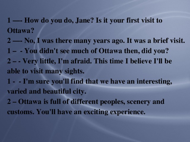 1 —- How do you do, Jane? Is it your first visit to Ottawa? 2 —- No, I was there many years ago. It was a brief visit. 1 – - You didn't see much of Ottawa then, did you? 2 – - Very little, I'm afraid. This time I believe I'll be able to visit many sights. 1 - - I'm sure you'll find that we have an interesting, varied and beautiful city. 2 – Ottawa is full of different peoples, scenery and customs. You'll have an exciting experience.