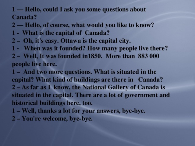1 — Hello, could I ask you some questions about Canada? 2 — Hello, of course, what would you like to know? 1 - What is the capital of Canada? 2 – Oh, it's easy. Ottawa is the capital city. 1 - When was it founded? How many people live there? 2 – Well, It was founded in1850. More than 883 000 people live here. 1 – And two more questions. What is situated in the capital? What kind of buildings are there in Canada? 2 – As far as I know, the National Gallery of Canada is situated in the capital. There are a lot of government and historical buildings here, too. 1 – Well, thanks a lot for your answers, bye-bye. 2 – You're welcome, bye-bye.