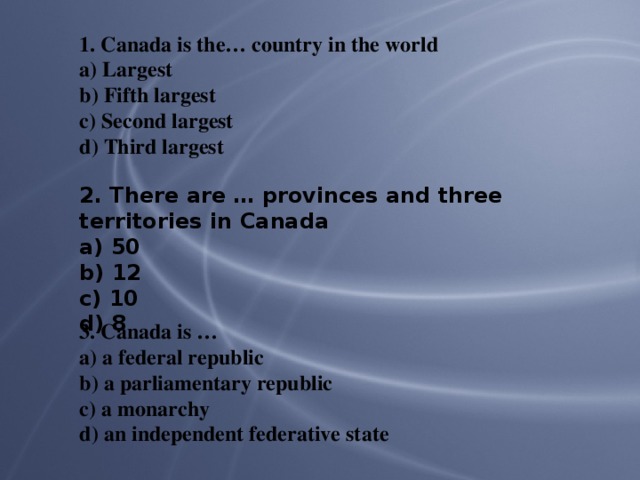 1. Canada is the… country in the world a) Largest b) Fifth largest c) Second largest d) Third largest 2. There are … provinces and three territories in Canada a) 50 b) 12 c) 10 d) 8 3. Canada is … a) a federal republic b) a parliamentary republic c) a monarchy d) an independent federative state
