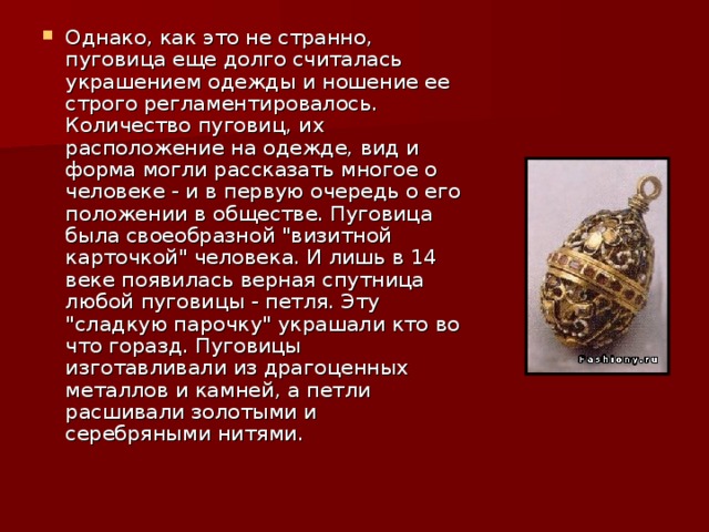 Однако, как это не странно, пуговица еще долго считалась украшением одежды и ношение ее строго регламентировалось. Количество пуговиц, их расположение на одежде, вид и форма могли рассказать многое о человеке - и в первую очередь о его положении в обществе. Пуговица была своеобразной 