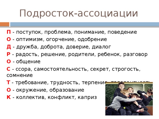 Подросток-ассоциации П - поступок, проблема, понимание, поведение О - оптимизм, огорчение, одобрение Д - дружба, доброта, доверие, диалог Р - радость, решение, родители, ребенок, разговор О - общение С - ссора, самостоятельность, секрет, строгость, сомнение Т - требование, трудность, терпение, толерантность, О - окружение, образование К - коллектив, конфликт, каприз