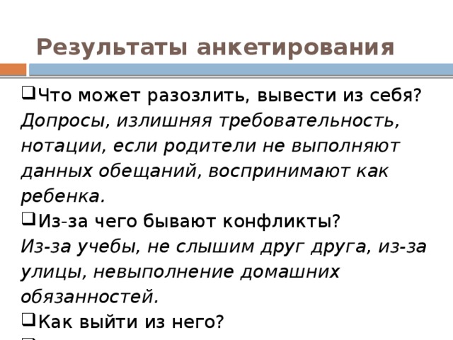 Результаты анкетирования Что может разозлить, вывести из себя? Допросы, излишняя требовательность, нотации, если родители не выполняют данных обещаний, воспринимают как ребенка. Из-за чего бывают конфликты? Из-за учебы, не слышим друг друга, из-за улицы, невыполнение домашних обязанностей. Как выйти из него? Сесть и поговорить.  