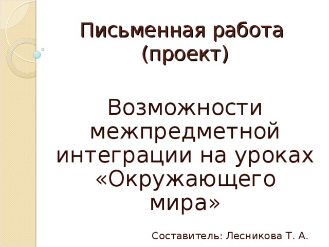 Письменная работа  (проект) Возможности межпредметной интеграции на уроках «Окружающего мира» Составитель: Лесникова Т. А.