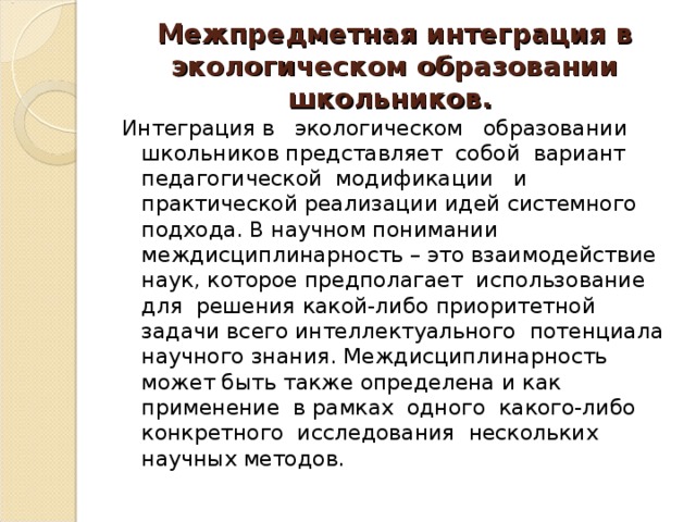 Межпредметная интеграция в экологическом образовании школьников. Интеграция в экологическом образовании школьников представляет собой вариант педагогической модификации и практической реализации идей системного подхода. В научном понимании междисциплинарность – это взаимодействие наук, которое предполагает использование для решения какой-либо приоритетной задачи всего интеллектуального потенциала научного знания. Междисциплинарность может быть также определена и как применение в рамках одного какого-либо конкретного исследования нескольких научных методов.