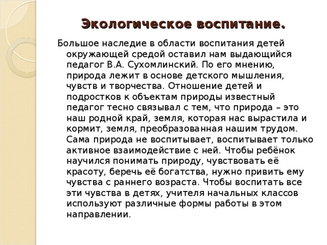 Экологическое воспитание. Большое наследие в области воспитания детей окружающей средой оставил нам выдающийся педагог В.А. Сухомлинский. По его мнению, природа лежит в основе детского мышления, чувств и творчества. Отношение детей и подростков к объектам природы известный педагог тесно связывал с тем, что природа – это наш родной край, земля, которая нас вырастила и кормит, земля, преобразованная нашим трудом. Сама природа не воспитывает, воспитывает только активное взаимодействие с ней. Чтобы ребёнок научился понимать природу, чувствовать её красоту, беречь её богатства, нужно привить ему чувства с раннего возраста. Чтобы воспитать все эти чувства в детях, учителя начальных классов используют различные формы работы в этом направлении.