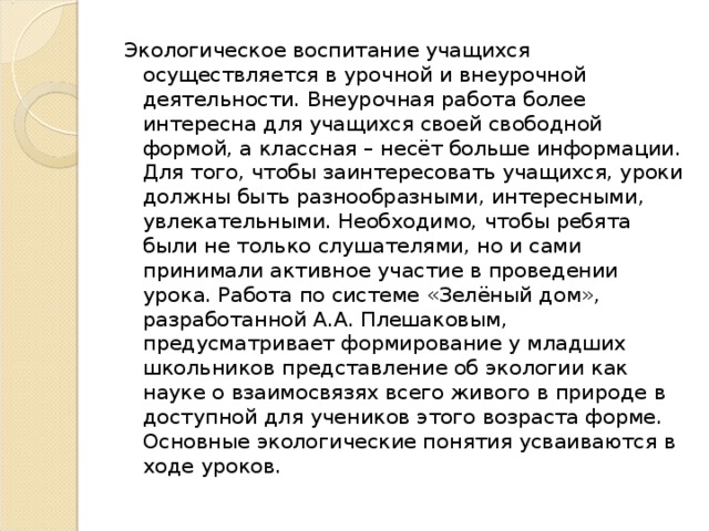 Экологическое воспитание учащихся осуществляется в урочной и внеурочной деятельности. Внеурочная работа более интересна для учащихся своей свободной формой, а классная – несёт больше информации. Для того, чтобы заинтересовать учащихся, уроки должны быть разнообразными, интересными, увлекательными. Необходимо, чтобы ребята были не только слушателями, но и сами принимали активное участие в проведении урока. Работа по системе «Зелёный дом», разработанной А.А. Плешаковым, предусматривает формирование у младших школьников представление об экологии как науке о взаимосвязях всего живого в природе в доступной для учеников этого возраста форме. Основные экологические понятия усваиваются в ходе уроков.