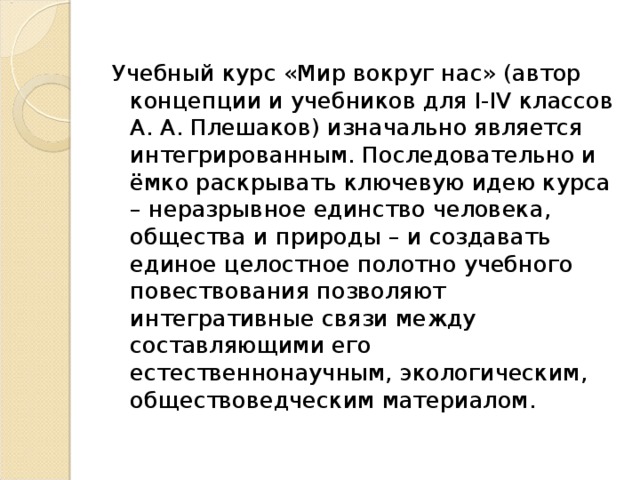 Учебный курс «Мир вокруг нас» (автор концепции и учебников для I-IV классов А. А. Плешаков) изначально является интегрированным. Последовательно и ёмко раскрывать ключевую идею курса – неразрывное единство человека, общества и природы – и создавать единое целостное полотно учебного повествования позволяют интегративные связи между составляющими его естественнонаучным, экологическим, обществоведческим материалом.