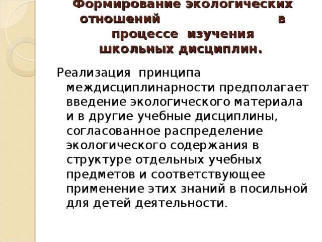 Формирование экологических отношений в процессе  изучения школьных   дисциплин.   Реализация  принципа междисциплинарности предполагает введение экологического материала и в другие учебные дисциплины, согласованное распределение экологического содержания в структуре отдельных учебных предметов и соответствующее применение этих знаний в посильной для детей деятельности.