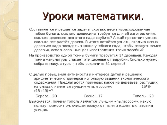 Уроки математики. Составляется и решается задача: сколько весит израсходованная тобою бумага, сколько древесины требуется для её изготовления, сколько деревьев для этого надо срубить? А ещё предстоит узнать, сколько лет растёт дерево. В итоге остаётся узнать, сколько новых деревьев надо посадить в конце учебного года, чтобы вернуть земле деревья, использованные для изготовления твоих пособий? На производство одной тонны бумаги требуется 17 деревьев. Каждая тонна макулатуры спасает эти деревья от вырубки. Сколько нужно собрать макулатуры, чтобы сохранить 51 дерево? С целью повышения активности и интереса детей к решению арифметических примеров использую задания экологического содержания. Предлагаются примеры: какое из деревьев, растущих на улицах, является лучшим «пылесосом»: 15*8-(48+49)=? Берёза – 28 Сосна – 17 Тополь – 23 Выясняется, почему тополь является  лучшим «пылесосом», какую пользу приносит он, очищая воздух от пыли и ядовитых газов на улицах.