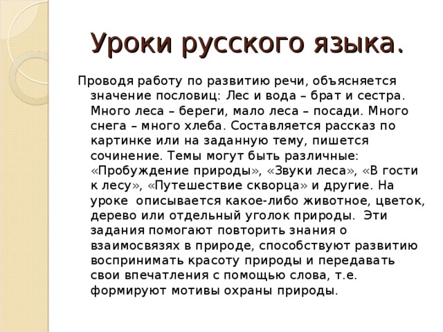 Уроки русского языка. Проводя работу по развитию речи, объясняется значение пословиц: Лес и вода – брат и сестра. Много леса – береги, мало леса – посади. Много снега – много хлеба. Составляется рассказ по картинке или на заданную тему, пишется сочинение. Темы могут быть различные: «Пробуждение природы», «Звуки леса», «В гости к лесу», «Путешествие скворца» и другие. На уроке  описывается какое-либо животное, цветок, дерево или отдельный уголок природы.  Эти задания помогают повторить знания о взаимосвязях в природе, способствуют развитию воспринимать красоту природы и передавать  свои впечатления с помощью слова, т.е. формируют мотивы охраны природы.