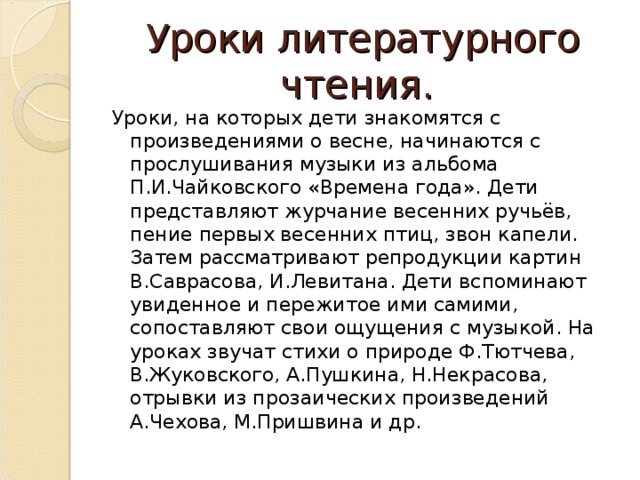 Уроки литературного чтения. Уроки, на которых дети знакомятся с произведениями о весне, начинаются с прослушивания музыки из альбома П.И.Чайковского «Времена года». Дети представляют журчание весенних ручьёв, пение первых весенних птиц, звон капели. Затем рассматривают репродукции картин В.Саврасова, И.Левитана. Дети вспоминают увиденное и пережитое ими самими, сопоставляют свои ощущения с музыкой. На уроках звучат стихи о природе Ф.Тютчева, В.Жуковского, А.Пушкина, Н.Некрасова, отрывки из прозаических произведений А.Чехова, М.Пришвина и др.